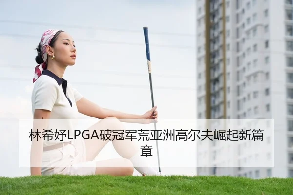 林希妤LPGA破冠军荒亚洲高尔夫崛起新篇章