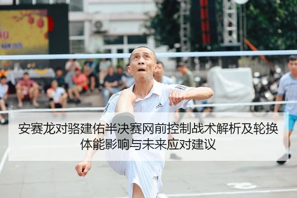 安赛龙对骆建佑半决赛网前控制战术解析及轮换体能影响与未来应对建议