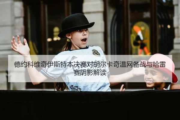 德约科维奇伊斯特本决赛对胡尔卡奇温网备战与哈雷赛阴影解读