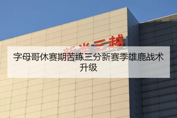 字母哥休赛期苦练三分新赛季雄鹿战术升级